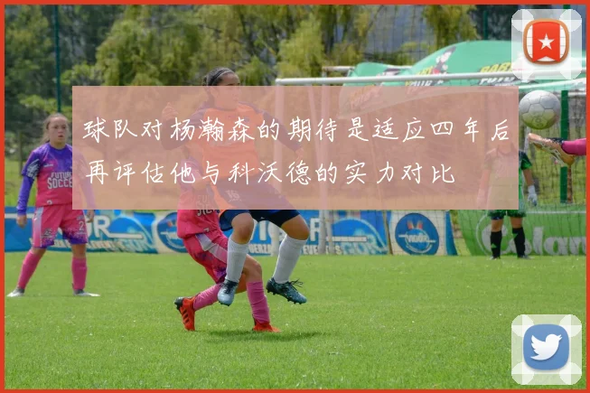 球队对杨瀚森的期待是适应四年后再评估他与科沃德的实力对比