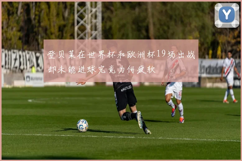登贝莱在世界杯和欧洲杯19场出战却未能进球究竟为何疲软