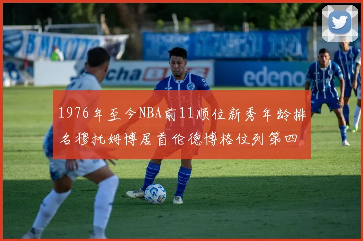 1976年至今NBA前11顺位新秀年龄排名穆托姆博居首伦德博格位列第四