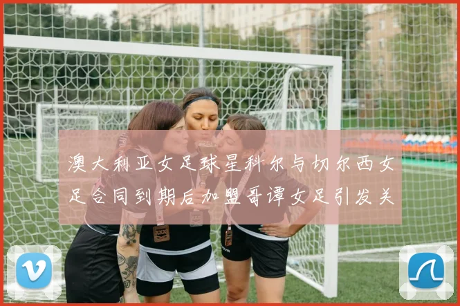 澳大利亚女足球星科尔与切尔西女足合同到期后加盟哥谭女足引发关注