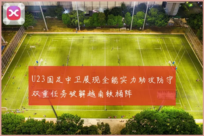 U23国足中卫展现全能实力助攻防守双重任务破解越南铁桶阵