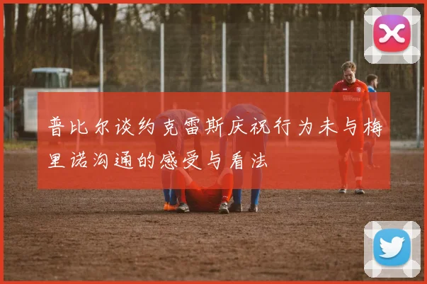 普比尔谈约克雷斯庆祝行为未与梅里诺沟通的感受与看法