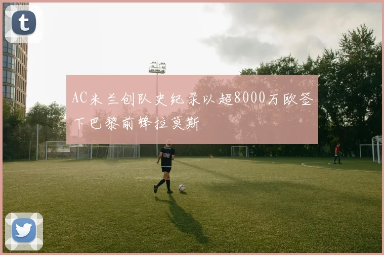 AC米兰创队史纪录以超8000万欧签下巴黎前锋拉莫斯