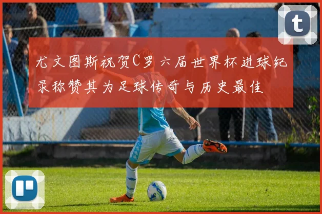 尤文图斯祝贺C罗六届世界杯进球纪录称赞其为足球传奇与历史最佳