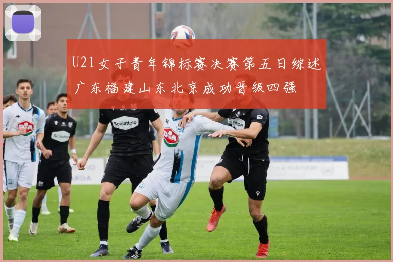 U21女子青年锦标赛决赛第五日综述广东福建山东北京成功晋级四强