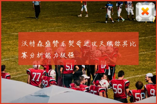 沃特森盛赞东契奇进攻天赋称其比赛分析能力极强