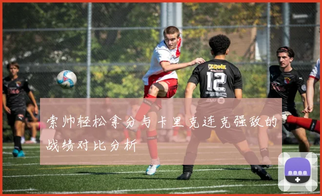 索帅轻松拿分与卡里克连克强敌的战绩对比分析