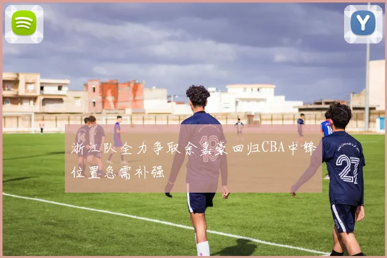 浙江队全力争取余嘉豪回归CBA中锋位置急需补强