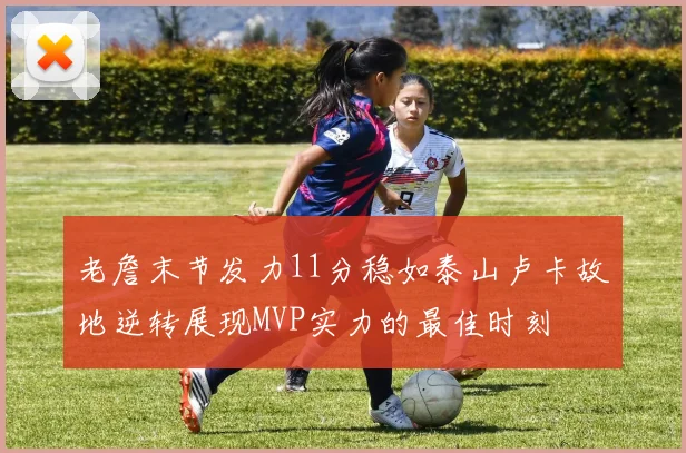 老詹末节发力11分稳如泰山卢卡故地逆转展现MVP实力的最佳时刻