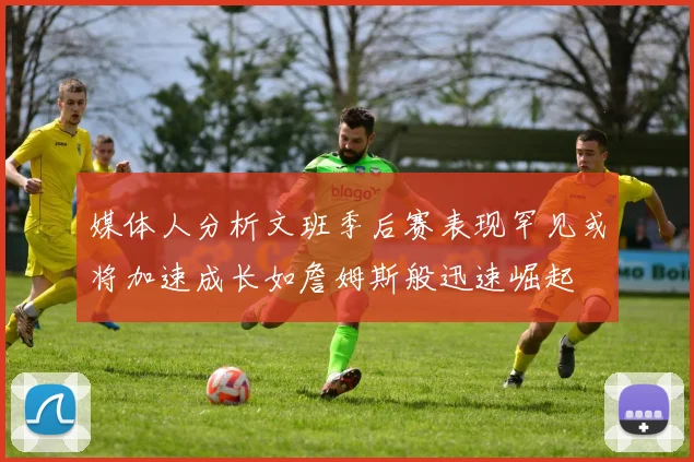 媒体人分析文班季后赛表现罕见或将加速成长如詹姆斯般迅速崛起