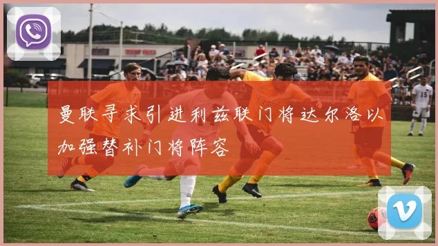 曼联寻求引进利兹联门将达尔洛以加强替补门将阵容