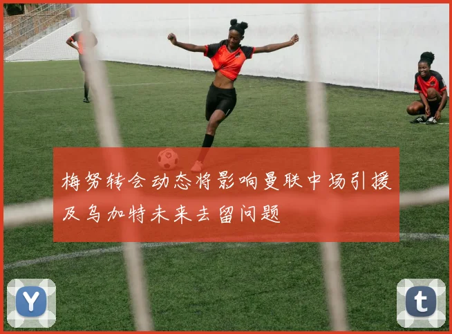 梅努转会动态将影响曼联中场引援及乌加特未来去留问题